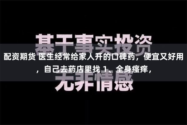 配资期货 医生经常给家人开的口碑药，便宜又好用，自己去药店里找 1、全身瘙痒，