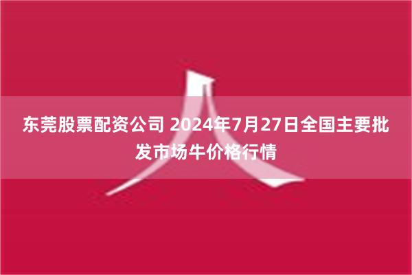 东莞股票配资公司 2024年7月27日全国主要批发市场牛价格行情