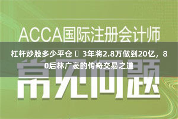 杠杆炒股多少平仓 ​3年将2.8万做到20亿，80后林广袤的传奇交易之道