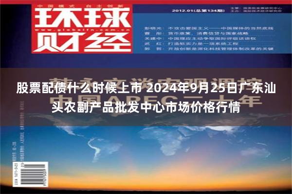 股票配债什么时候上市 2024年9月25日广东汕头农副产品批发中心市场价格行情