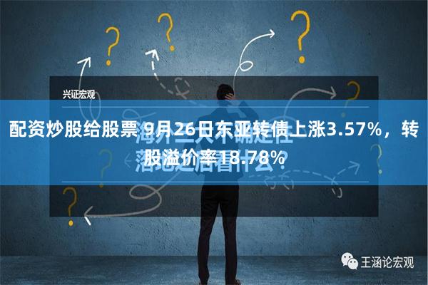 配资炒股给股票 9月26日东亚转债上涨3.57%，转股溢价率18.78%