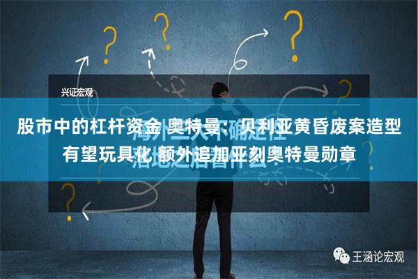 股市中的杠杆资金 奥特曼：贝利亚黄昏废案造型有望玩具化 额外追加亚刻奥特曼勋章