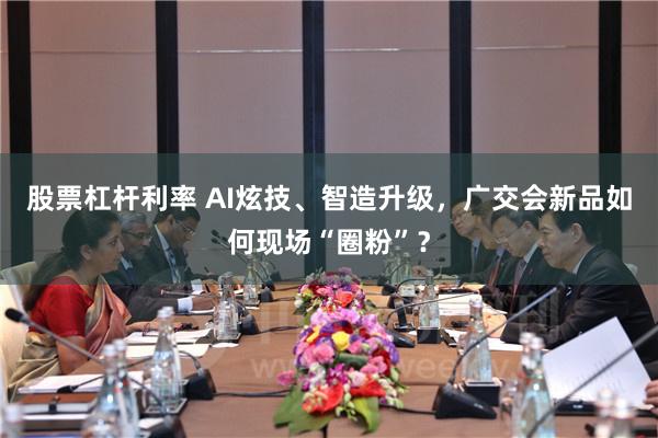 股票杠杆利率 AI炫技、智造升级，广交会新品如何现场“圈粉”？