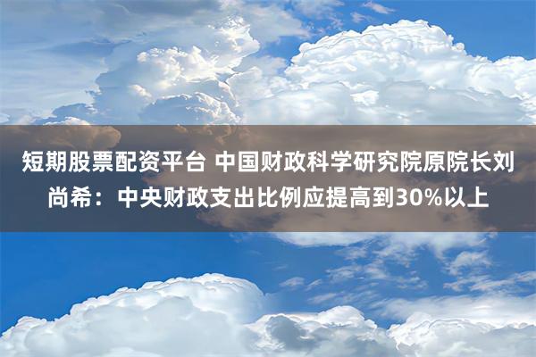 短期股票配资平台 中国财政科学研究院原院长刘尚希：中央财政支出比例应提高到30%以上