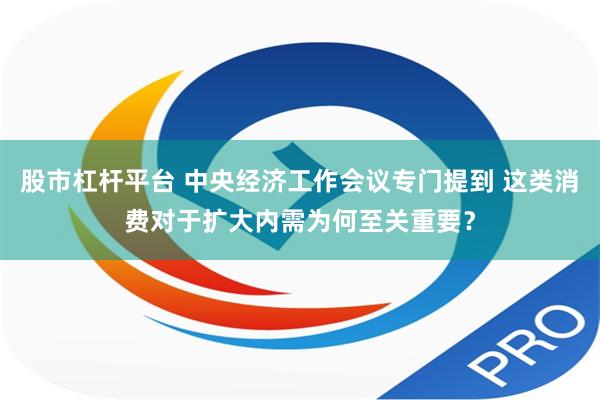 股市杠杆平台 中央经济工作会议专门提到 这类消费对于扩大内需为何至关重要？