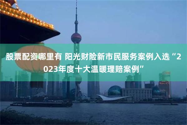 股票配资哪里有 阳光财险新市民服务案例入选“2023年度十大温暖理赔案例”