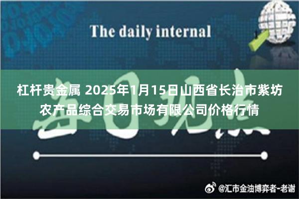 杠杆贵金属 2025年1月15日山西省长治市紫坊农产品综合交易市场有限公司价格行情