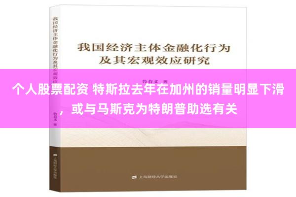 个人股票配资 特斯拉去年在加州的销量明显下滑，或与马斯克为特朗普助选有关