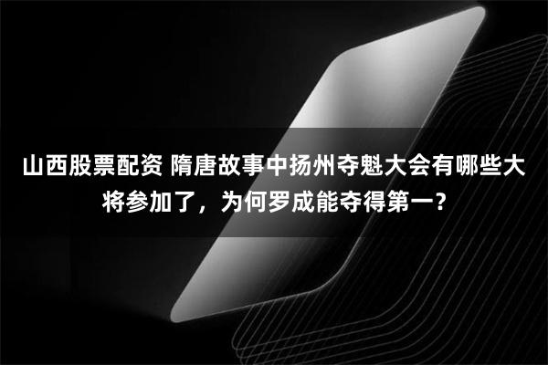 山西股票配资 隋唐故事中扬州夺魁大会有哪些大将参加了，为何罗成能夺得第一？